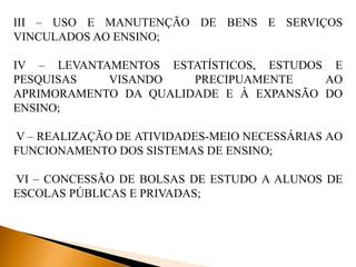 III – USO E MANUTENÇÃO DE BENS E SERVIÇOS
VINCULADOS AO ENSINO;
IV – LEVANTAMENTOS ESTATÍSTICOS, ESTUDOS E
PESQUISAS VISANDO PRECIPUAMENTE AO
APRIMORAMENTO DA QUALIDADE E À EXPANSÃO DO
ENSINO;
V – REALIZAÇÃO DE ATIVIDADES-MEIO NECESSÁRIAS AO
FUNCIONAMENTO DOS SISTEMAS DE ENSINO;
VI – CONCESSÃO DE BOLSAS DE ESTUDO A ALUNOS DE
ESCOLAS PÚBLICAS E PRIVADAS;
 