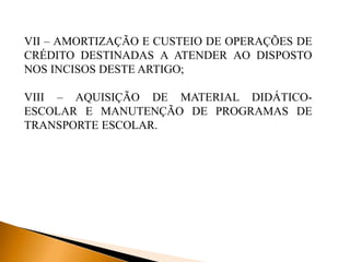 VII – AMORTIZAÇÃO E CUSTEIO DE OPERAÇÕES DE
CRÉDITO DESTINADAS A ATENDER AO DISPOSTO
NOS INCISOS DESTE ARTIGO;
VIII – AQUISIÇÃO DE MATERIAL DIDÁTICO-
ESCOLAR E MANUTENÇÃO DE PROGRAMAS DE
TRANSPORTE ESCOLAR.
 