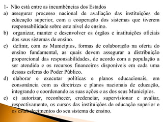 1- Não está entre as incumbências dos Estados
a) assegurar processo nacional de avaliação das instituições de
educação superior, com a cooperação dos sistemas que tiverem
responsabilidade sobre este nível de ensino.
b) organizar, manter e desenvolver os órgãos e instituições oficiais
dos seus sistemas de ensino.
c) definir, com os Municípios, formas de colaboração na oferta do
ensino fundamental, as quais devem assegurar a distribuição
proporcional das responsabilidades, de acordo com a população a
ser atendida e os recursos financeiros disponíveis em cada uma
dessas esferas do Poder Público.
d) elaborar e executar políticas e planos educacionais, em
consonância com as diretrizes e planos nacionais de educação,
integrando e coordenando as suas ações e as dos seus Municípios.
e) e) autorizar, reconhecer, credenciar, supervisionar e avaliar,
respectivamente, os cursos das instituições de educação superior e
os estabelecimentos do seu sistema de ensino.
 
