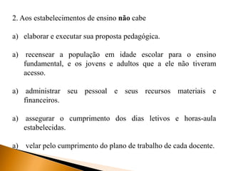 2. Aos estabelecimentos de ensino não cabe
a) elaborar e executar sua proposta pedagógica.
a) recensear a população em idade escolar para o ensino
fundamental, e os jovens e adultos que a ele não tiveram
acesso.
a) administrar seu pessoal e seus recursos materiais e
financeiros.
a) assegurar o cumprimento dos dias letivos e horas-aula
estabelecidas.
a) velar pelo cumprimento do plano de trabalho de cada docente.
 