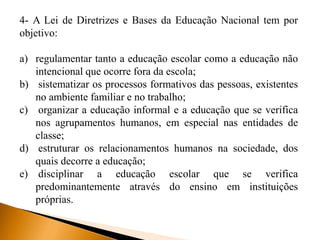 4- A Lei de Diretrizes e Bases da Educação Nacional tem por
objetivo:
a) regulamentar tanto a educação escolar como a educação não
intencional que ocorre fora da escola;
b) sistematizar os processos formativos das pessoas, existentes
no ambiente familiar e no trabalho;
c) organizar a educação informal e a educação que se verifica
nos agrupamentos humanos, em especial nas entidades de
classe;
d) estruturar os relacionamentos humanos na sociedade, dos
quais decorre a educação;
e) disciplinar a educação escolar que se verifica
predominantemente através do ensino em instituições
próprias.
 