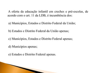 A oferta da educação infantil em creches e pré-escolas, de
acordo com o art. 11 da LDB, é incumbência dos:
a) Municípios, Estados e Distrito Federal da União;
b) Estados e Distrito Federal da União apenas;
c) Municípios, Estados e Distrito Federal apenas;
d) Municípios apenas;
e) Estados e Distrito Federal apenas.
 