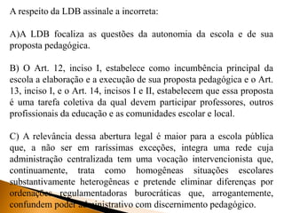 A respeito da LDB assinale a incorreta:
A)A LDB focaliza as questões da autonomia da escola e de sua
proposta pedagógica.
B) O Art. 12, inciso I, estabelece como incumbência principal da
escola a elaboração e a execução de sua proposta pedagógica e o Art.
13, inciso I, e o Art. 14, incisos I e II, estabelecem que essa proposta
é uma tarefa coletiva da qual devem participar professores, outros
profissionais da educação e as comunidades escolar e local.
C) A relevância dessa abertura legal é maior para a escola pública
que, a não ser em raríssimas exceções, integra uma rede cuja
administração centralizada tem uma vocação intervencionista que,
continuamente, trata como homogêneas situações escolares
substantivamente heterogêneas e pretende eliminar diferenças por
ordenações regulamentadoras burocráticas que, arrogantemente,
confundem poder administrativo com discernimento pedagógico.
 