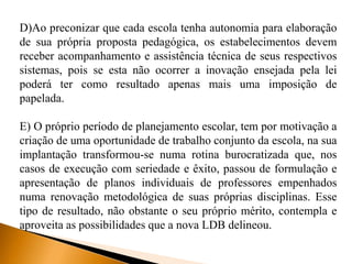 D)Ao preconizar que cada escola tenha autonomia para elaboração
de sua própria proposta pedagógica, os estabelecimentos devem
receber acompanhamento e assistência técnica de seus respectivos
sistemas, pois se esta não ocorrer a inovação ensejada pela lei
poderá ter como resultado apenas mais uma imposição de
papelada.
E) O próprio período de planejamento escolar, tem por motivação a
criação de uma oportunidade de trabalho conjunto da escola, na sua
implantação transformou-se numa rotina burocratizada que, nos
casos de execução com seriedade e êxito, passou de formulação e
apresentação de planos individuais de professores empenhados
numa renovação metodológica de suas próprias disciplinas. Esse
tipo de resultado, não obstante o seu próprio mérito, contempla e
aproveita as possibilidades que a nova LDB delineou.
 