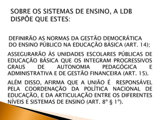 DEFINIRÃO AS NORMAS DA GESTÃO DEMOCRÁTICA
DO ENSINO PÚBLICO NA EDUCAÇÃO BÁSICA (ART. 14);
ASSEGURARÃO ÀS UNIDADES ESCOLARES PÚBLICAS DE
EDUCAÇÃO BÁSICA QUE OS INTEGRAM PROGRESSIVOS
GRAUS DE AUTONOMIA PEDAGÓGICA E
ADMINISTRATIVA E DE GESTÃO FINANCEIRA (ART. 15).
ALÉM DISSO, AFIRMA QUE A UNIÃO É RESPONSÁVEL
PELA COORDENAÇÃO DA POLÍTICA NACIONAL DE
EDUCAÇÃO, E DA ARTICULAÇÃO ENTRE OS DIFERENTES
NÍVEIS E SISTEMAS DE ENSINO (ART. 8º § 1º).
 