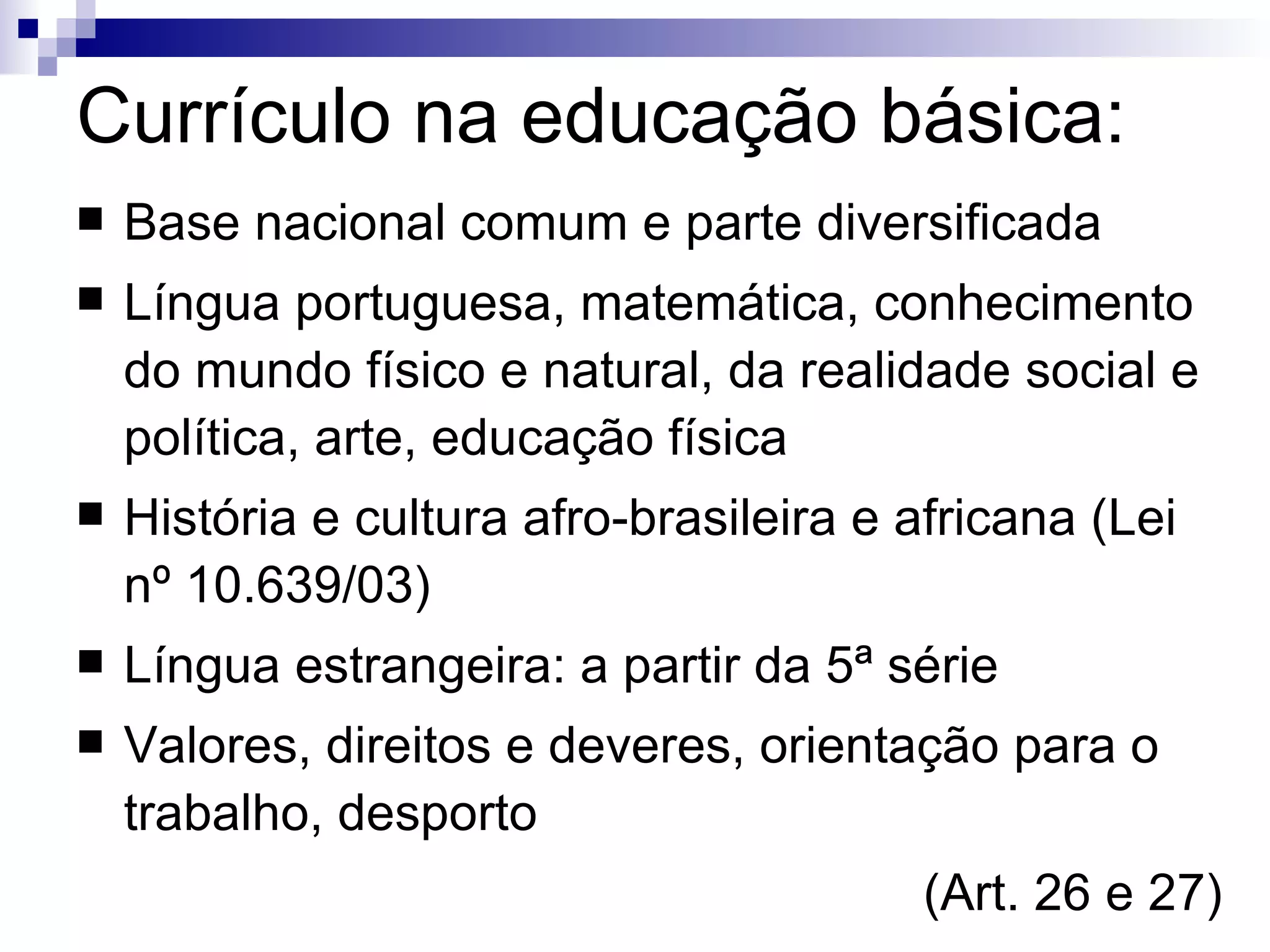 Currículo na educação básica: Base nacional comum e parte diversificada Língua portuguesa, matemática, conhecimento do mundo físico e natural, da realidade social e política, arte, educação física História e cultura afro-brasileira e africana (Lei nº 10.639/03)‏ Língua estrangeira: a partir da 5ª série Valores, direitos e deveres, orientação para o trabalho, desporto (Art. 26 e 27)‏ 