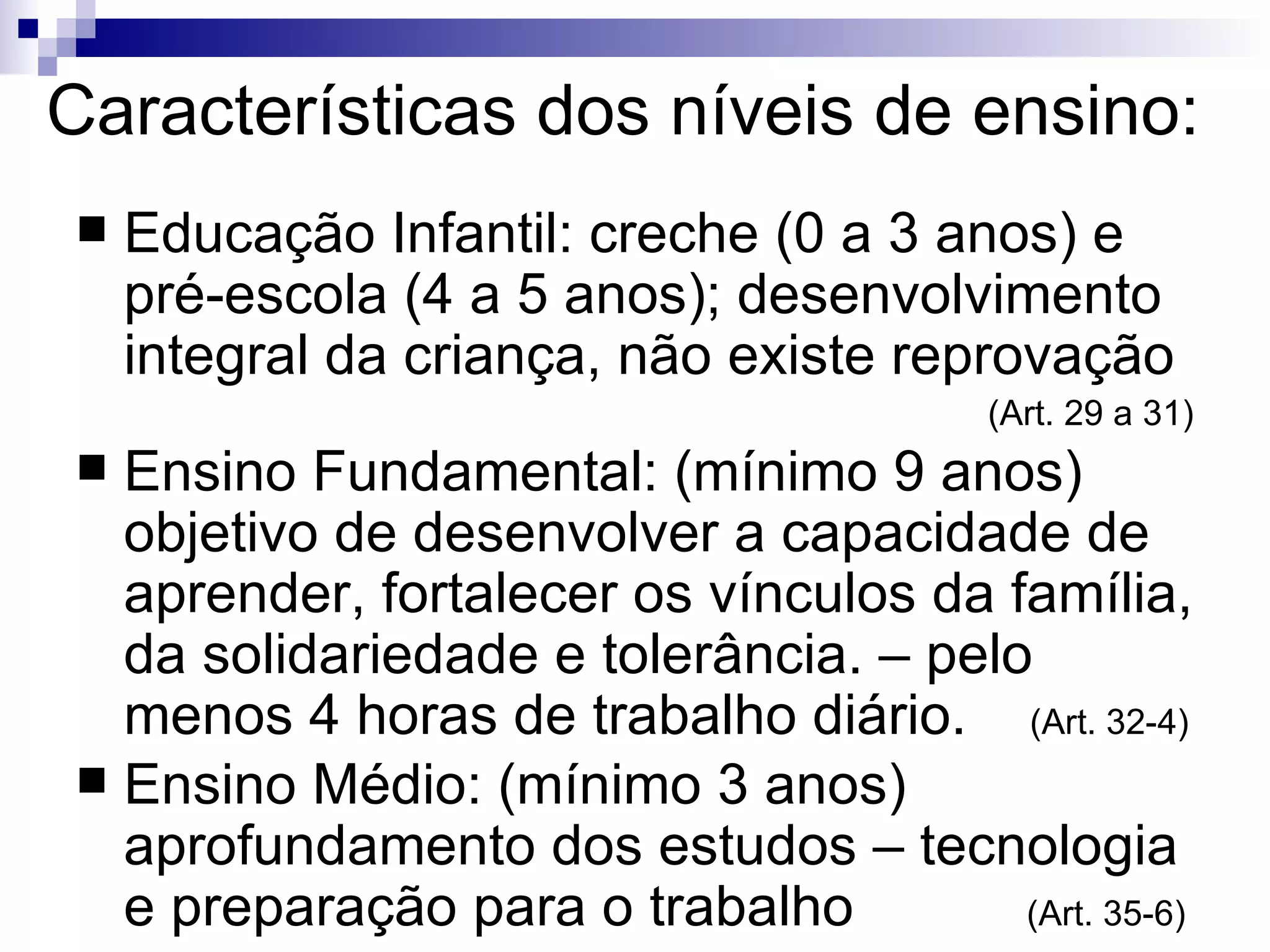 Características dos níveis de ensino: Educação Infantil: creche (0 a 3 anos) e pré-escola (4 a 5 anos); desenvolvimento integral da criança, não existe reprovação (Art. 29 a 31)‏ Ensino Fundamental: (mínimo 9 anos) objetivo de desenvolver a capacidade de aprender, fortalecer os vínculos da família, da solidariedade e tolerância. – pelo menos 4 horas de trabalho diário.  (Art. 32-4)‏ Ensino Médio: (mínimo 3 anos) aprofundamento dos estudos – tecnologia e preparação para o trabalho  (Art. 35-6)‏ 