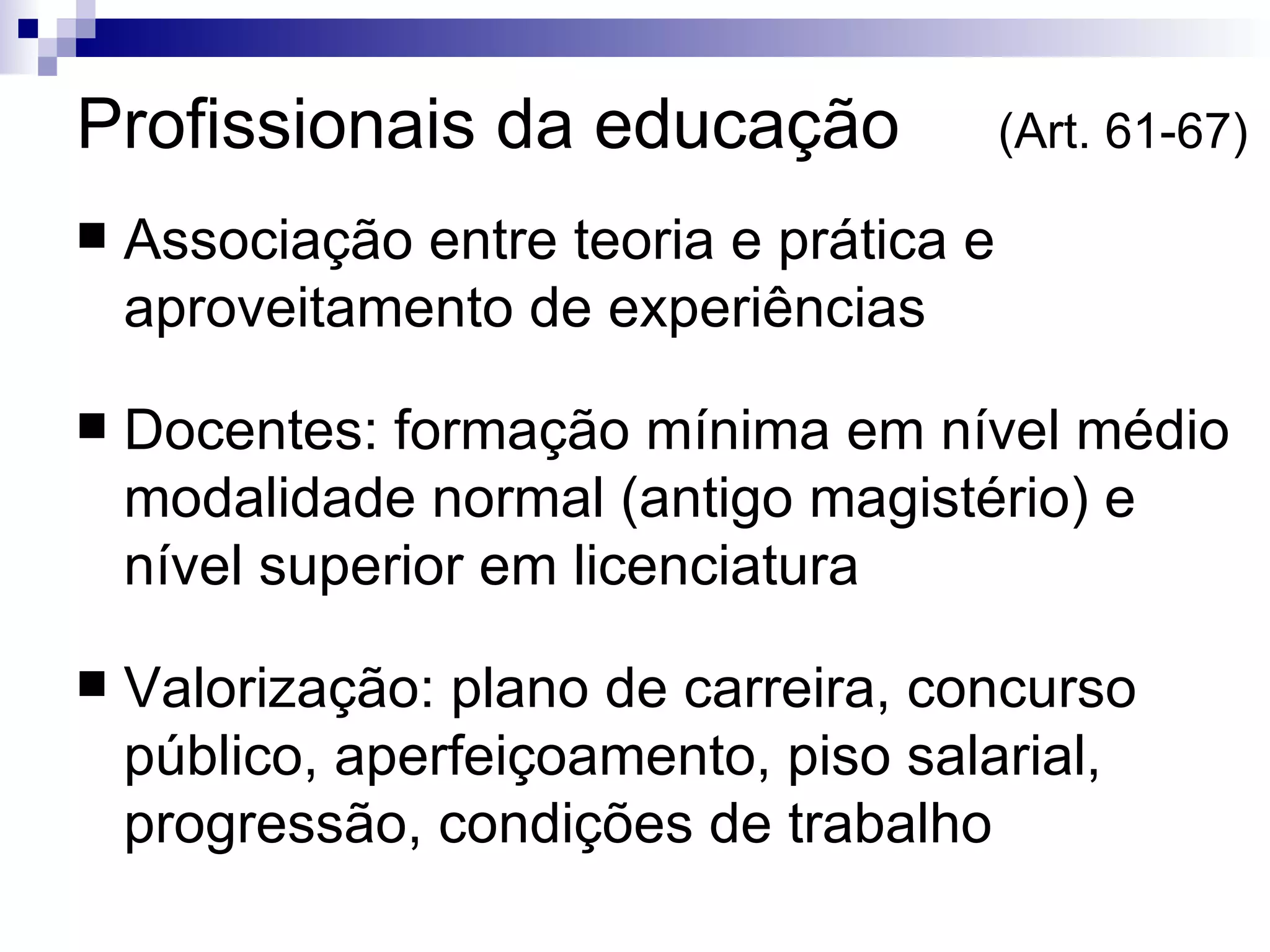 Profissionais da educação  (Art. 61-67)‏ Associação entre teoria e prática e aproveitamento de experiências Docentes: formação mínima em nível médio modalidade normal (antigo magistério) e nível superior em licenciatura Valorização: plano de carreira, concurso público, aperfeiçoamento, piso salarial, progressão, condições de trabalho 