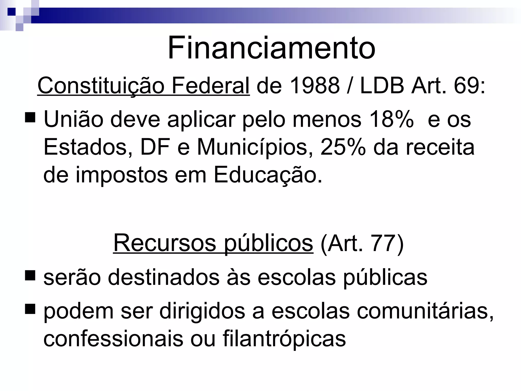 Financiamento Constituição Federal  de 1988 / LDB Art. 69: União deve aplicar pelo menos 18%  e os Estados, DF e Municípios, 25% da receita de impostos em Educação. Recursos públicos  (Art. 77)  serão destinados às escolas públicas  podem ser dirigidos a escolas comunitárias, confessionais ou filantrópicas 