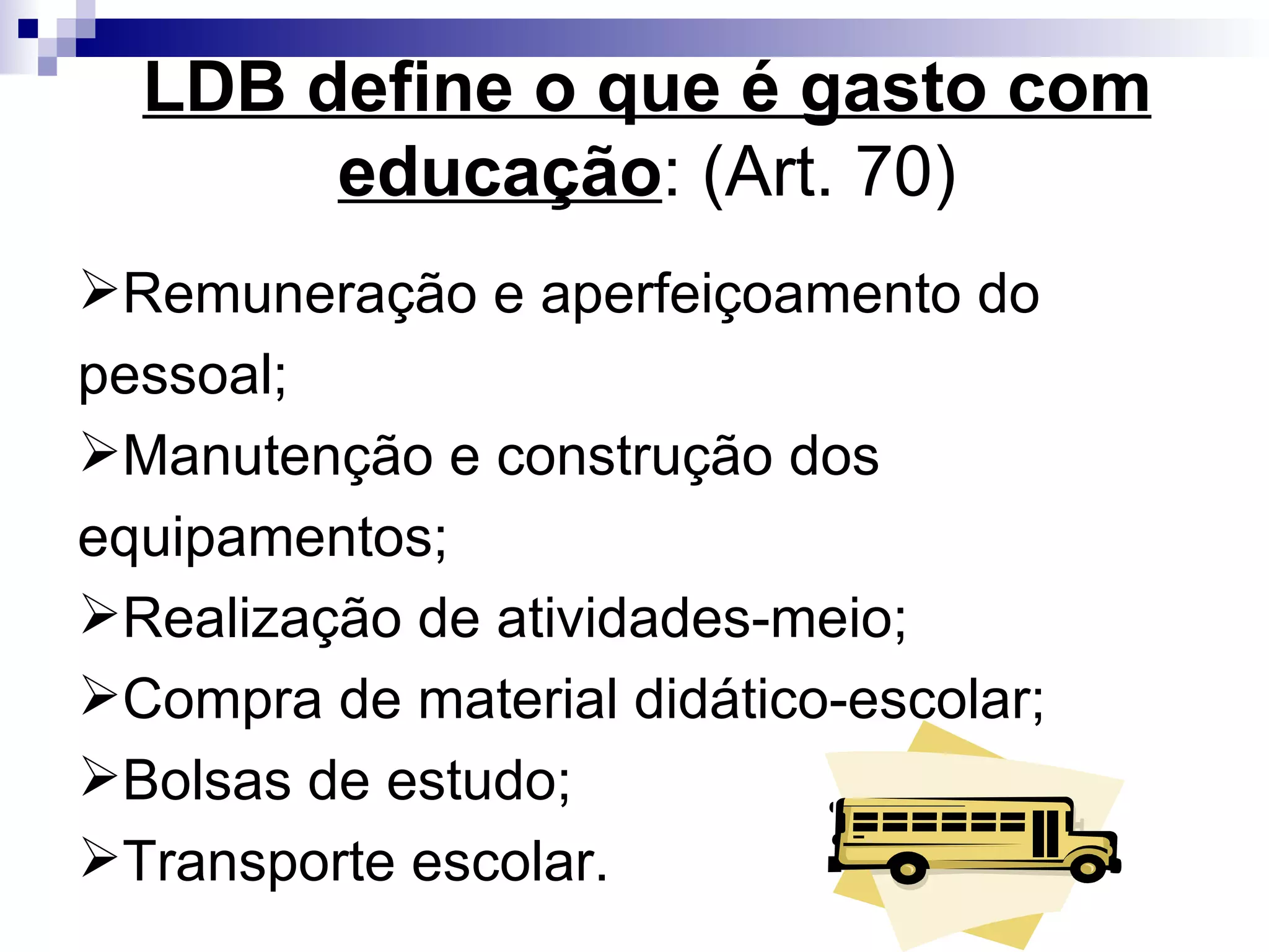 LDB define o que é gasto com educação : (Art. 70)‏ Remuneração e aperfeiçoamento do pessoal; Manutenção e construção dos equipamentos; Realização de atividades-meio; Compra de material didático-escolar;  Bolsas de estudo; Transporte escolar. 