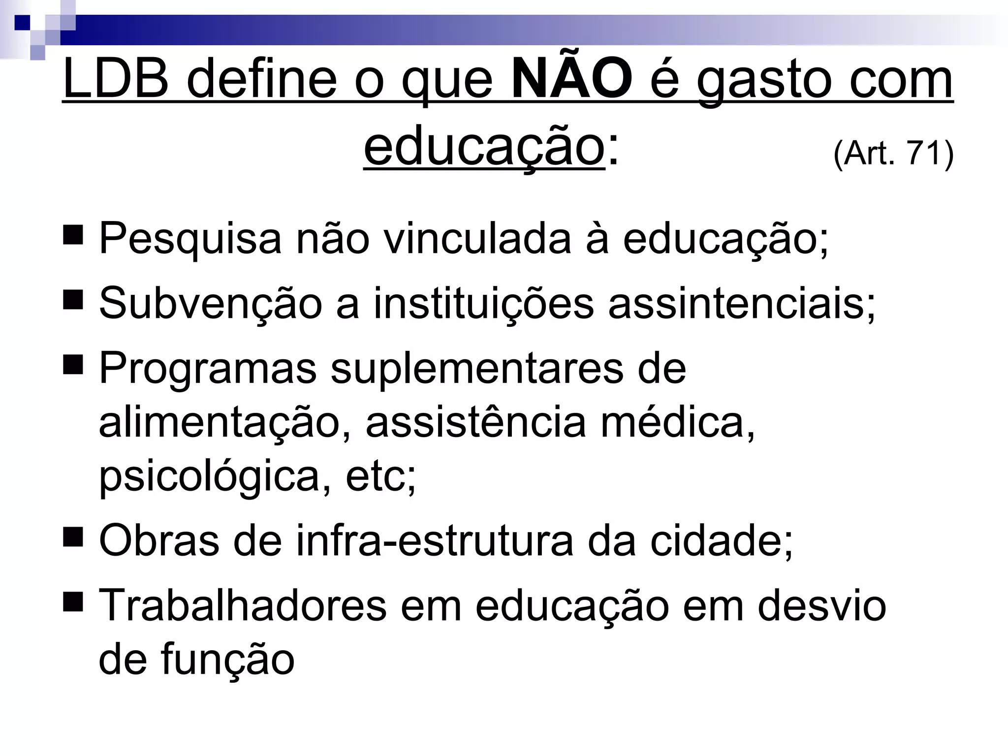 LDB define o que  NÃO  é gasto com educação :   (Art. 71)‏ Pesquisa não vinculada à educação; Subvenção a instituições assintenciais; Programas suplementares de alimentação, assistência médica, psicológica, etc; Obras de infra-estrutura da cidade; Trabalhadores em educação em desvio de função 
