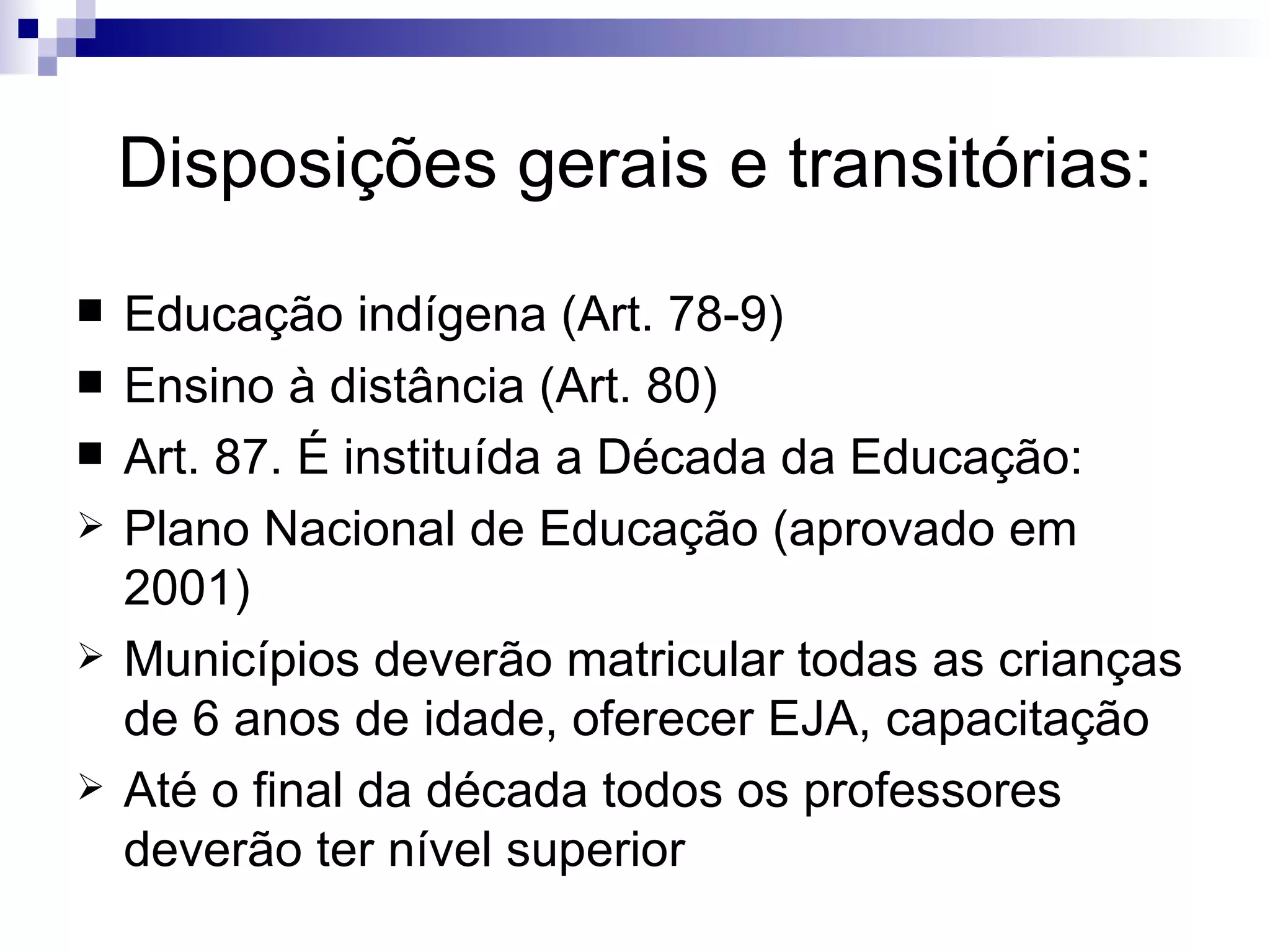 Disposições gerais e transitórias: Educação indígena (Art. 78-9)‏ Ensino à distância (Art. 80)‏ Art. 87. É instituída a Década da Educação: Plano Nacional de Educação (aprovado em 2001)‏ Municípios deverão matricular todas as crianças de 6 anos de idade, oferecer EJA, capacitação Até o final da década todos os professores deverão ter nível superior 