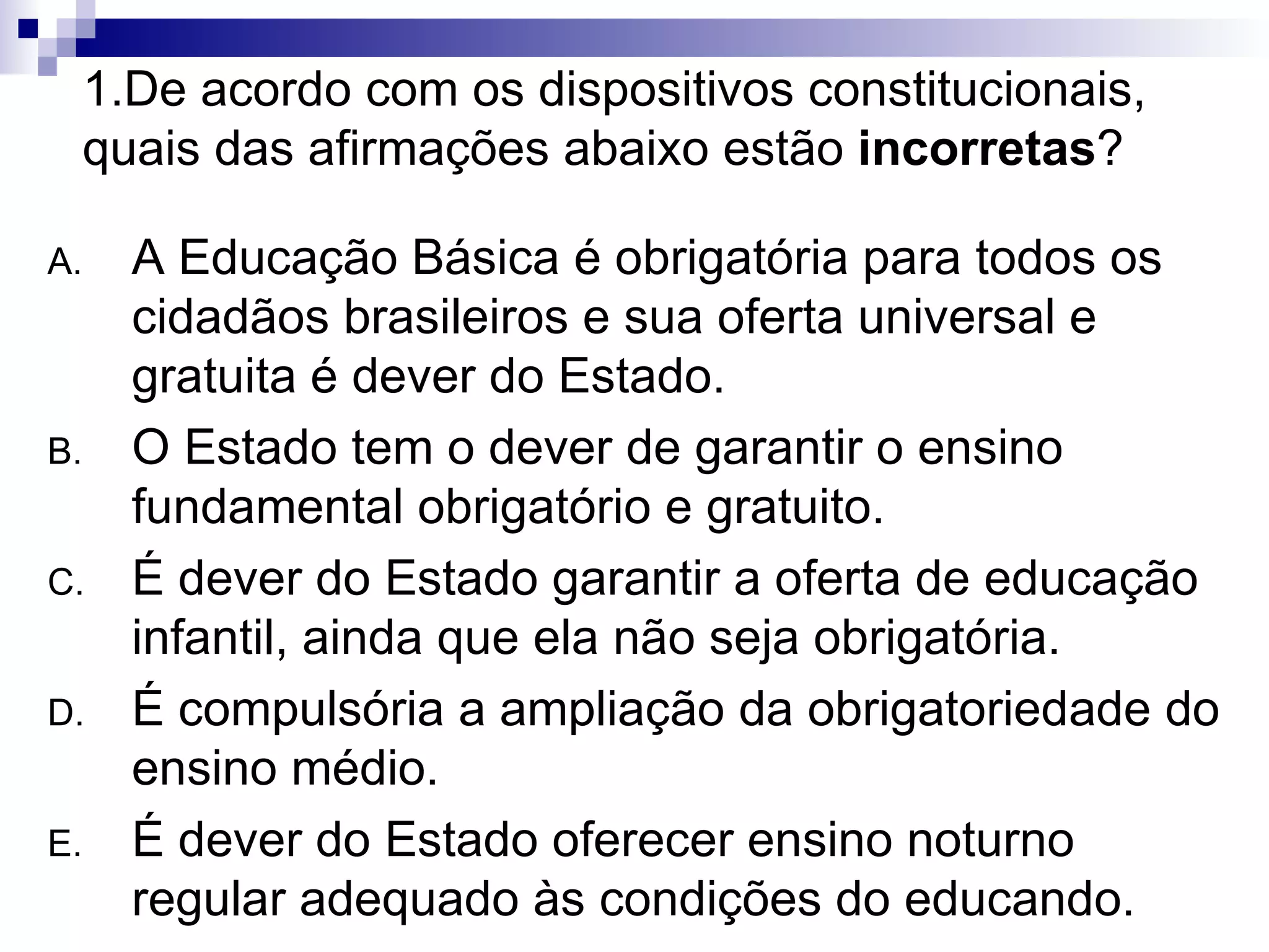 1.De acordo com os dispositivos constitucionais, quais das afirmações abaixo estão  incorretas ? A Educação Básica é obrigatória para todos os cidadãos brasileiros e sua oferta universal e gratuita é dever do Estado. O Estado tem o dever de garantir o ensino fundamental obrigatório e gratuito. É dever do Estado garantir a oferta de educação infantil, ainda que ela não seja obrigatória. É compulsória a ampliação da obrigatoriedade do ensino médio. É dever do Estado oferecer ensino noturno regular adequado às condições do educando. 