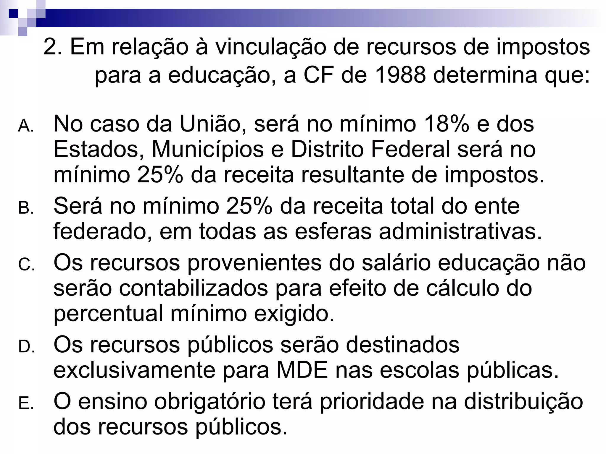 2. Em relação à vinculação de recursos de impostos para a educação, a CF de 1988 determina que: No caso da União, será no mínimo 18% e dos Estados, Municípios e Distrito Federal será no mínimo 25% da receita resultante de impostos. Será no mínimo 25% da receita total do ente federado, em todas as esferas administrativas. Os recursos provenientes do salário educação não serão contabilizados para efeito de cálculo do percentual mínimo exigido. Os recursos públicos serão destinados exclusivamente para MDE nas escolas públicas. O ensino obrigatório terá prioridade na distribuição dos recursos públicos. 
