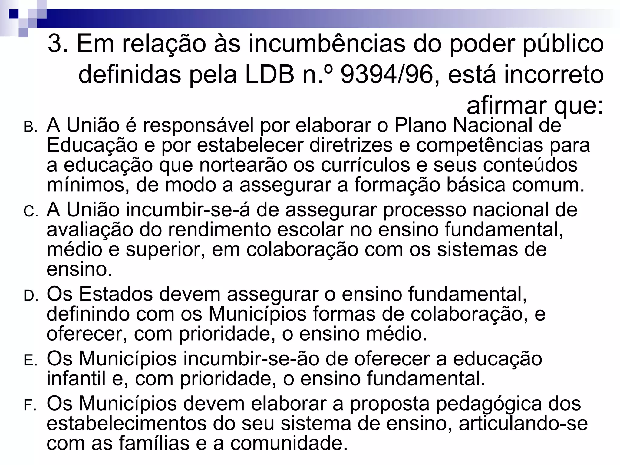 3. Em relação às incumbências do poder público definidas pela LDB n.º 9394/96, está incorreto afirmar que: A União é responsável por elaborar o Plano Nacional de Educação e por estabelecer diretrizes e competências para a educação que nortearão os currículos e seus conteúdos mínimos, de modo a assegurar a formação básica comum. A União incumbir-se-á de assegurar processo nacional de avaliação do rendimento escolar no ensino fundamental, médio e superior, em colaboração com os sistemas de ensino. Os Estados devem assegurar o ensino fundamental, definindo com os Municípios formas de colaboração, e oferecer, com prioridade, o ensino médio. Os Municípios incumbir-se-ão de oferecer a educação infantil e, com prioridade, o ensino fundamental. Os Municípios devem elaborar a proposta pedagógica dos estabelecimentos do seu sistema de ensino, articulando-se com as famílias e a comunidade.  