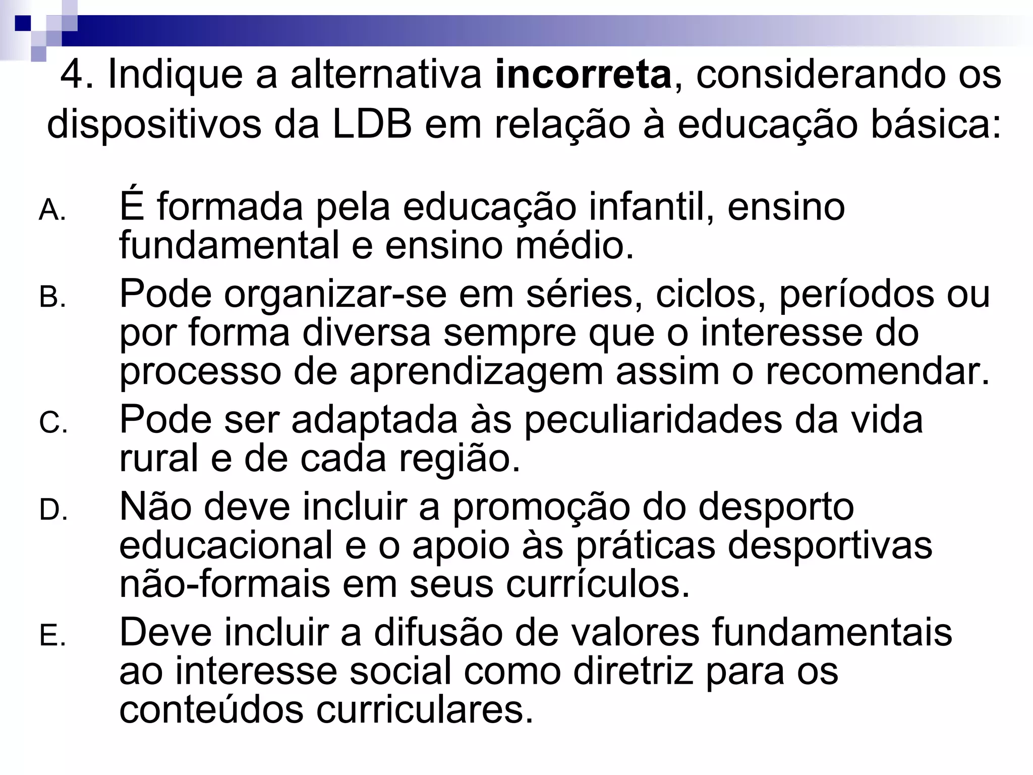 4. Indique a alternativa  incorreta , considerando os dispositivos da LDB em relação à educação básica: É formada pela educação infantil, ensino fundamental e ensino médio. Pode organizar-se em séries, ciclos, períodos ou por forma diversa sempre que o interesse do processo de aprendizagem assim o recomendar. Pode ser adaptada às peculiaridades da vida rural e de cada região. Não deve incluir a promoção do desporto educacional e o apoio às práticas desportivas não-formais em seus currículos. Deve incluir a difusão de valores fundamentais ao interesse social como diretriz para os conteúdos curriculares. 