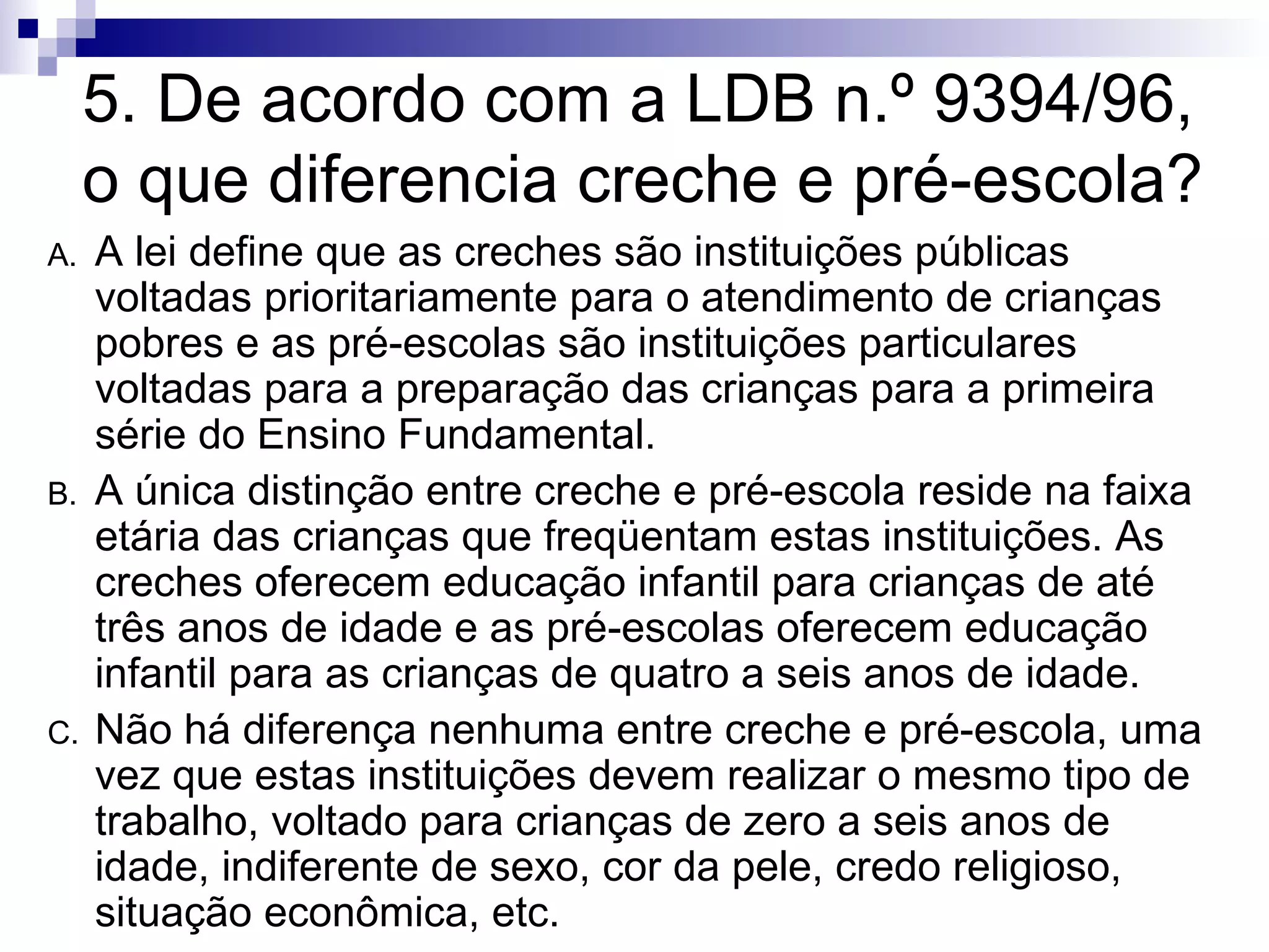 5. De acordo com a LDB n.º 9394/96, o que diferencia creche e pré-escola? A lei define que as creches são instituições públicas voltadas prioritariamente para o atendimento de crianças pobres e as pré-escolas são instituições particulares voltadas para a preparação das crianças para a primeira série do Ensino Fundamental. A única distinção entre creche e pré-escola reside na faixa etária das crianças que freqüentam estas instituições. As creches oferecem educação infantil para crianças de até três anos de idade e as pré-escolas oferecem educação infantil para as crianças de quatro a seis anos de idade. Não há diferença nenhuma entre creche e pré-escola, uma vez que estas instituições devem realizar o mesmo tipo de trabalho, voltado para crianças de zero a seis anos de idade, indiferente de sexo, cor da pele, credo religioso, situação econômica, etc. 