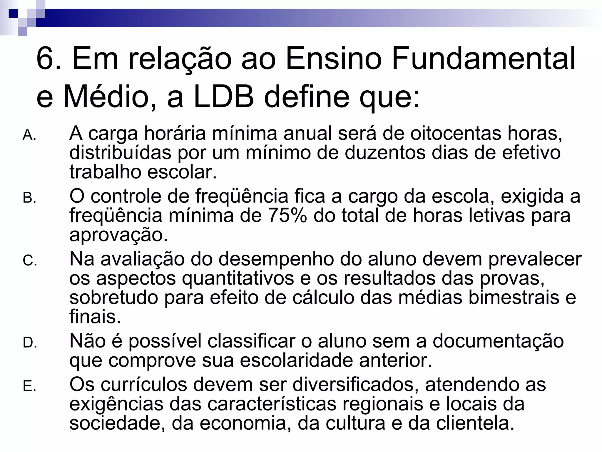 6. Em relação ao Ensino Fundamental e Médio, a LDB define que: A carga horária mínima anual será de oitocentas horas, distribuídas por um mínimo de duzentos dias de efetivo trabalho escolar. O controle de freqüência fica a cargo da escola, exigida a freqüência mínima de 75% do total de horas letivas para aprovação. Na avaliação do desempenho do aluno devem prevalecer os aspectos quantitativos e os resultados das provas, sobretudo para efeito de cálculo das médias bimestrais e finais. Não é possível classificar o aluno sem a documentação que comprove sua escolaridade anterior. Os currículos devem ser diversificados, atendendo as exigências das características regionais e locais da sociedade, da economia, da cultura e da clientela. 