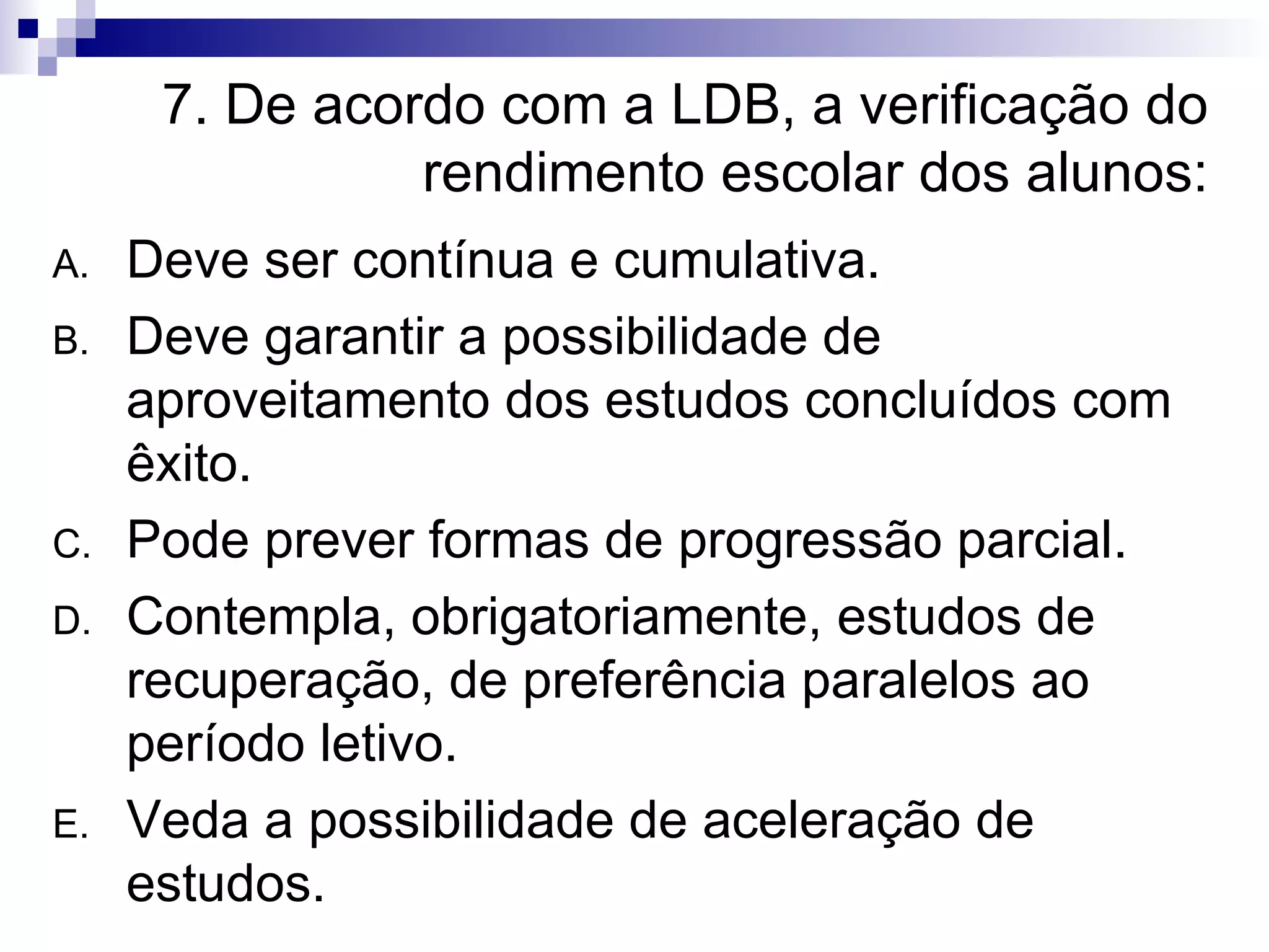 7. De acordo com a LDB, a verificação do rendimento escolar dos alunos: Deve ser contínua e cumulativa. Deve garantir a possibilidade de aproveitamento dos estudos concluídos com êxito. Pode prever formas de progressão parcial. Contempla, obrigatoriamente, estudos de recuperação, de preferência paralelos ao período letivo. Veda a possibilidade de aceleração de estudos. 