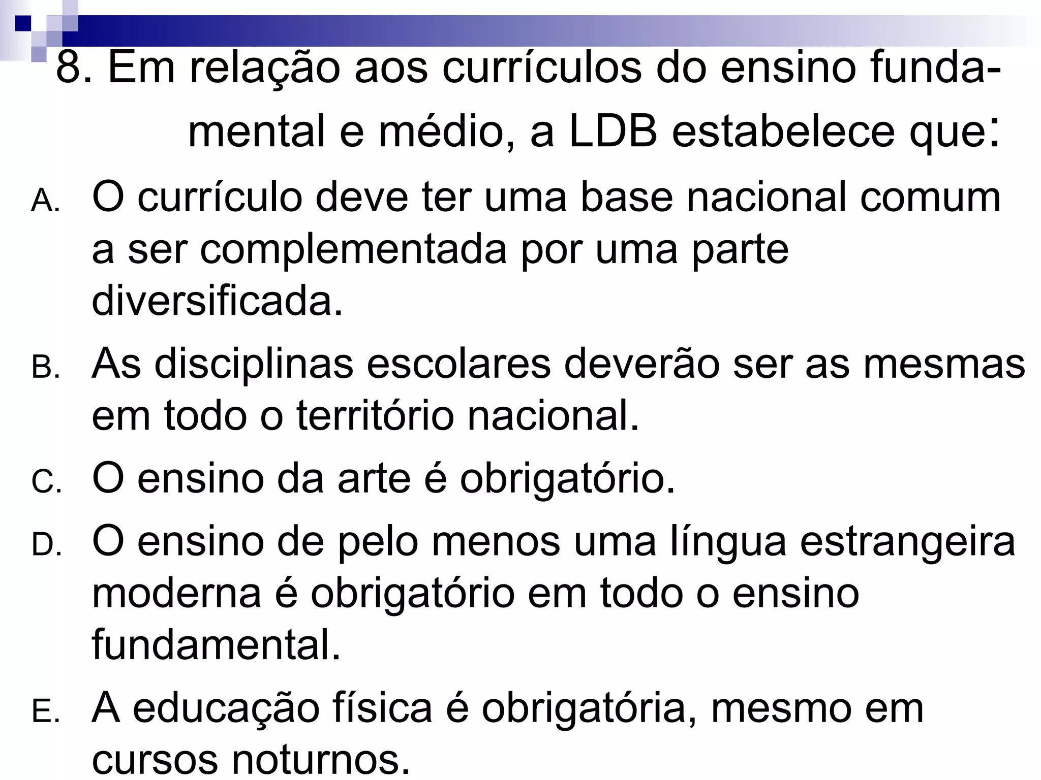 8. Em relação aos currículos do ensino funda-mental e médio, a LDB estabelece que : O currículo deve ter uma base nacional comum a ser complementada por uma parte diversificada. As disciplinas escolares deverão ser as mesmas em todo o território nacional. O ensino da arte é obrigatório. O ensino de pelo menos uma língua estrangeira moderna é obrigatório em todo o ensino fundamental. A educação física é obrigatória, mesmo em cursos noturnos. 