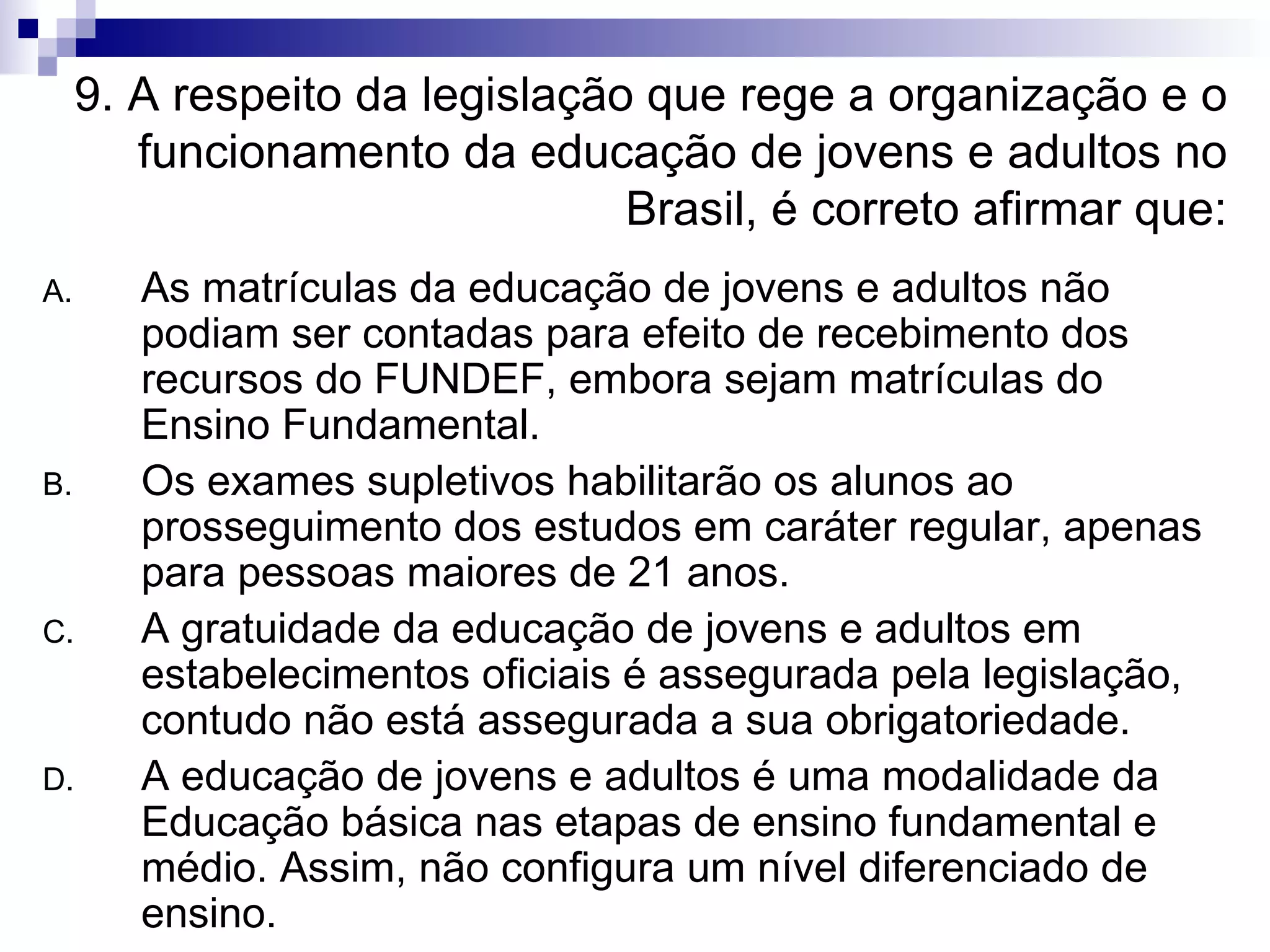 9. A respeito da legislação que rege a organização e o funcionamento da educação de jovens e adultos no Brasil, é correto afirmar que: As matrículas da educação de jovens e adultos não podiam ser contadas para efeito de recebimento dos recursos do FUNDEF, embora sejam matrículas do Ensino Fundamental. Os exames supletivos habilitarão os alunos ao prosseguimento dos estudos em caráter regular, apenas para pessoas maiores de 21 anos. A gratuidade da educação de jovens e adultos em estabelecimentos oficiais é assegurada pela legislação, contudo não está assegurada a sua obrigatoriedade. A educação de jovens e adultos é uma modalidade da Educação básica nas etapas de ensino fundamental e médio. Assim, não configura um nível diferenciado de ensino. 