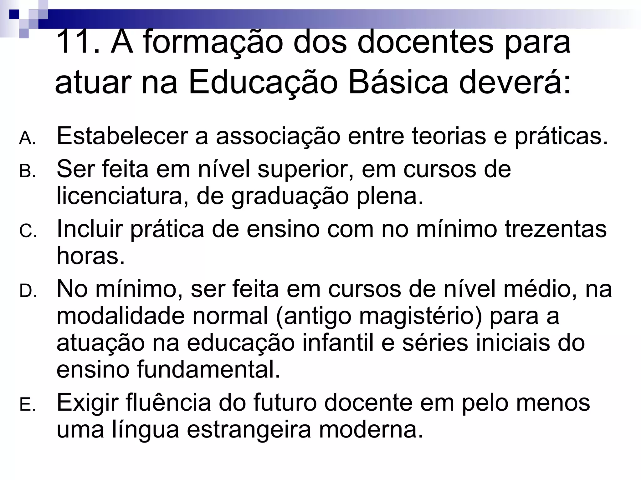 11. A formação dos docentes para atuar na Educação Básica deverá: Estabelecer a associação entre teorias e práticas. Ser feita em nível superior, em cursos de licenciatura, de graduação plena. Incluir prática de ensino com no mínimo trezentas horas. No mínimo, ser feita em cursos de nível médio, na modalidade normal (antigo magistério) para a atuação na educação infantil e séries iniciais do ensino fundamental. Exigir fluência do futuro docente em pelo menos uma língua estrangeira moderna. 