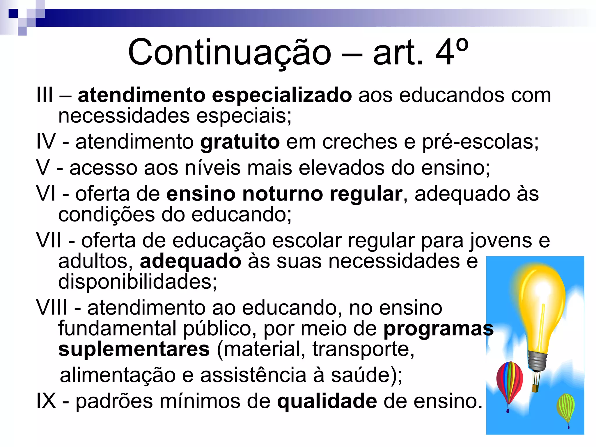 Continuação – art. 4º III –  atendimento especializado  aos educandos com necessidades especiais; IV - atendimento  gratuito  em creches e pré-escolas; V - acesso aos níveis mais elevados do ensino; VI - oferta de  ensino noturno regular , adequado às condições do educando; VII - oferta de educação escolar regular para jovens e adultos,  adequado  às suas necessidades e disponibilidades; VIII - atendimento ao educando, no ensino fundamental público, por meio de  programas suplementares  (material, transporte,  alimentação e assistência à saúde); IX - padrões mínimos de  qualidade  de ensino. 