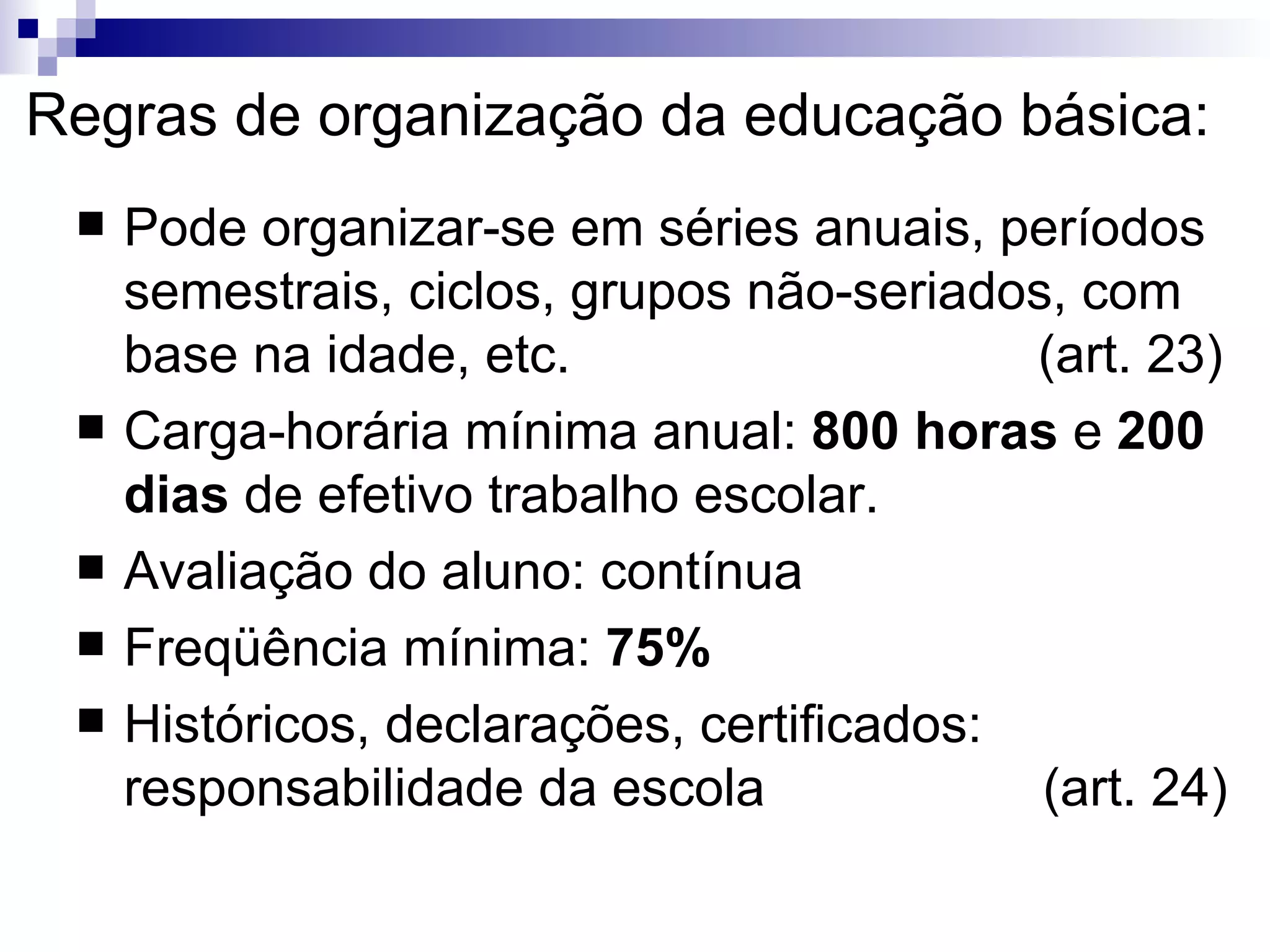 Regras de organização da educação básica: Pode organizar-se em séries anuais, períodos semestrais, ciclos, grupos não-seriados, com base na idade, etc.  (art. 23)‏ Carga-horária mínima anual:  800 horas  e  200 dias  de efetivo trabalho escolar. Avaliação do aluno: contínua Freqüência mínima:  75% Históricos, declarações, certificados: responsabilidade da escola  (art. 24)‏ 