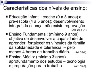Características dos níveis de ensino: Educação Infantil: creche (0 a 3 anos) e pré-escola (4 a 5 anos); desenvolvimento integral da criança, não existe reprovação (Art. 29 a 31)‏ Ensino Fundamental: (mínimo 9 anos) objetivo de desenvolver a capacidade de aprender, fortalecer os vínculos da família, da solidariedade e tolerância. – pelo menos 4 horas de trabalho diário.  (Art. 32-4)‏ Ensino Médio: (mínimo 3 anos) aprofundamento dos estudos – tecnologia e preparação para o trabalho  (Art. 35-6)‏ 