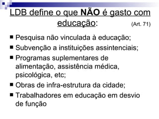 LDB define o que  NÃO  é gasto com educação :   (Art. 71)‏ Pesquisa não vinculada à educação; Subvenção a instituições assintenciais; Programas suplementares de alimentação, assistência médica, psicológica, etc; Obras de infra-estrutura da cidade; Trabalhadores em educação em desvio de função 