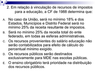 2. Em relação à vinculação de recursos de impostos para a educação, a CF de 1988 determina que: No caso da União, será no mínimo 18% e dos Estados, Municípios e Distrito Federal será no mínimo 25% da receita resultante de impostos. Será no mínimo 25% da receita total do ente federado, em todas as esferas administrativas. Os recursos provenientes do salário educação não serão contabilizados para efeito de cálculo do percentual mínimo exigido. Os recursos públicos serão destinados exclusivamente para MDE nas escolas públicas. O ensino obrigatório terá prioridade na distribuição dos recursos públicos. 
