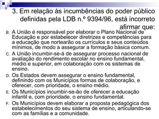 3. Em relação às incumbências do poder público definidas pela LDB n.º 9394/96, está incorreto afirmar que: A União é responsável por elaborar o Plano Nacional de Educação e por estabelecer diretrizes e competências para a educação que nortearão os currículos e seus conteúdos mínimos, de modo a assegurar a formação básica comum. A União incumbir-se-á de assegurar processo nacional de avaliação do rendimento escolar no ensino fundamental, médio e superior, em colaboração com os sistemas de ensino. Os Estados devem assegurar o ensino fundamental, definindo com os Municípios formas de colaboração, e oferecer, com prioridade, o ensino médio. Os Municípios incumbir-se-ão de oferecer a educação infantil e, com prioridade, o ensino fundamental. Os Municípios devem elaborar a proposta pedagógica dos estabelecimentos do seu sistema de ensino, articulando-se com as famílias e a comunidade.  