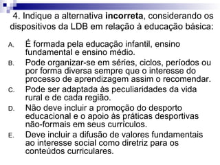 4. Indique a alternativa  incorreta , considerando os dispositivos da LDB em relação à educação básica: É formada pela educação infantil, ensino fundamental e ensino médio. Pode organizar-se em séries, ciclos, períodos ou por forma diversa sempre que o interesse do processo de aprendizagem assim o recomendar. Pode ser adaptada às peculiaridades da vida rural e de cada região. Não deve incluir a promoção do desporto educacional e o apoio às práticas desportivas não-formais em seus currículos. Deve incluir a difusão de valores fundamentais ao interesse social como diretriz para os conteúdos curriculares. 