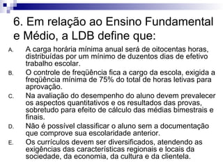 6. Em relação ao Ensino Fundamental e Médio, a LDB define que: A carga horária mínima anual será de oitocentas horas, distribuídas por um mínimo de duzentos dias de efetivo trabalho escolar. O controle de freqüência fica a cargo da escola, exigida a freqüência mínima de 75% do total de horas letivas para aprovação. Na avaliação do desempenho do aluno devem prevalecer os aspectos quantitativos e os resultados das provas, sobretudo para efeito de cálculo das médias bimestrais e finais. Não é possível classificar o aluno sem a documentação que comprove sua escolaridade anterior. Os currículos devem ser diversificados, atendendo as exigências das características regionais e locais da sociedade, da economia, da cultura e da clientela. 