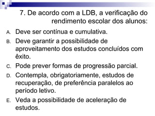 7. De acordo com a LDB, a verificação do rendimento escolar dos alunos: Deve ser contínua e cumulativa. Deve garantir a possibilidade de aproveitamento dos estudos concluídos com êxito. Pode prever formas de progressão parcial. Contempla, obrigatoriamente, estudos de recuperação, de preferência paralelos ao período letivo. Veda a possibilidade de aceleração de estudos. 