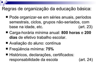 Regras de organização da educação básica: Pode organizar-se em séries anuais, períodos semestrais, ciclos, grupos não-seriados, com base na idade, etc.  (art. 23)‏ Carga-horária mínima anual:  800 horas  e  200 dias  de efetivo trabalho escolar. Avaliação do aluno: contínua Freqüência mínima:  75% Históricos, declarações, certificados: responsabilidade da escola  (art. 24)‏ 