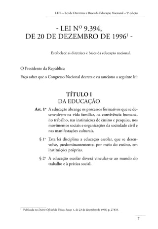 LDB – Lei de Diretrizes e Bases da Educação Nacional – 5a
edição
7
- LEI NO
9.394,
DE 20 DE DEZEMBRO DE 19961
-
Estabelece as diretrizes e bases da educação nacional.
O Presidente da República
Faço saber que o Congresso Nacional decreta e eu sanciono a seguinte lei:
TÍTULO I
DA EDUCAÇÃO
	 Art. 1o
	 A educação abrange os processos formativos que se de-
senvolvem na vida familiar, na convivência humana,
no trabalho, nas instituições de ensino e pesquisa, nos
movimentos sociais e organizações da sociedade civil e
nas manifestações culturais.
	 § 1o
	 Esta lei disciplina a educação escolar, que se desen-
volve, predominantemente, por meio do ensino, em
instituições próprias.
	 § 2o
	 A educação escolar deverá vincular-se ao mundo do
trabalho e à prática social.
1	
Publicada no Diário Oﬁcial da União, Seção 1, de 23 de dezembro de 1996, p. 27833.
 