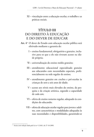 LDB – Lei de Diretrizes e Bases da Educação Nacional – 5a
edição
9
	 XI –	vinculação entre a educação escolar, o trabalho e as
práticas sociais.
TÍTULO III
DO DIREITO À EDUCAÇÃO
E DO DEVER DE EDUCAR
	 Art. 4o
	 O dever do Estado com educação escolar pública será
efetivado mediante a garantia de:
	 I –	ensino fundamental, obrigatório e gratuito, inclu-
sive para os que a ele não tiveram acesso na ida-
de própria;
	 2
II –	universalização do ensino médio gratuito;
	 III –	atendimento educacional especializado gratuito
aos educandos com necessidades especiais, prefe-
rencialmente na rede regular de ensino;
	 IV –	atendimento gratuito em creches e pré-escolas às
crianças de zero a seis anos de idade;
	 V –	acesso aos níveis mais elevados do ensino, da pes-
quisa e da criação artística, segundo a capacidade
de cada um;
	 VI –	oferta de ensino noturno regular, adequado às con-
dições do educando;
	 VII –	oferta de educação escolar regular para jovens e adul-
tos, com características e modalidades adequadas às
suas necessidades e disponibilidades, garantindo-se
2	
Inciso com redação dada pela Lei nº 12.061, de 27-10-2009.
 