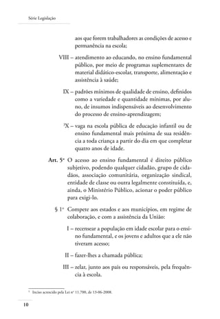 Série Legislação
10
aos que forem trabalhadores as condições de acesso e
permanência na escola;
	 VIII –	atendimento ao educando, no ensino fundamental
público, por meio de programas suplementares de
material didático-escolar, transporte, alimentação e
assistência à saúde;
	 IX –	padrões mínimos de qualidade de ensino, deﬁnidos
como a variedade e quantidade mínimas, por alu-
no, de insumos indispensáveis ao desenvolvimento
do processo de ensino-aprendizagem;
	 3
X –	vaga na escola pública de educação infantil ou de
ensino fundamental mais próxima de sua residên-
cia a toda criança a partir do dia em que completar
quatro anos de idade.
	 Art. 5o
	 O acesso ao ensino fundamental é direito público
subjetivo, podendo qualquer cidadão, grupo de cida-
dãos, associação comunitária, organização sindical,
entidade de classe ou outra legalmente constituída, e,
ainda, o Ministério Público, acionar o poder público
para exigi-lo.
	 § 1o
	 Compete aos estados e aos municípios, em regime de
colaboração, e com a assistência da União:
	 I –	recensear a população em idade escolar para o ensi-
no fundamental, e os jovens e adultos que a ele não
tiveram acesso;
	 II –	fazer-lhes a chamada pública;
	 III –	zelar, junto aos pais ou responsáveis, pela frequên-
cia à escola.
3	
Inciso acrescido pela Lei no
11.700, de 13-06-2008.
 