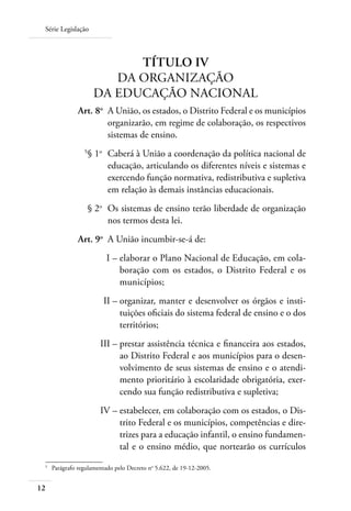 Série Legislação
12
TÍTULO IV
DA ORGANIZAÇÃO
DA EDUCAÇÃO NACIONAL
	 Art. 8o	
A União, os estados, o Distrito Federal e os municípios
organizarão, em regime de colaboração, os respectivos
sistemas de ensino.
	 5
§ 1o
	 Caberá à União a coordenação da política nacional de
educação, articulando os diferentes níveis e sistemas e
exercendo função normativa, redistributiva e supletiva
em relação às demais instâncias educacionais.
	 § 2o
	 Os sistemas de ensino terão liberdade de organização
nos termos desta lei.
	 Art. 9o
	 A União incumbir-se-á de:
	 I –	elaborar o Plano Nacional de Educação, em cola-
boração com os estados, o Distrito Federal e os
municípios;
	 II –	organizar, manter e desenvolver os órgãos e insti-
tuições oﬁciais do sistema federal de ensino e o dos
territórios;
	 III –	prestar assistência técnica e ﬁnanceira aos estados,
ao Distrito Federal e aos municípios para o desen-
volvimento de seus sistemas de ensino e o atendi-
mento prioritário à escolaridade obrigatória, exer-
cendo sua função redistributiva e supletiva;
	 IV –	estabelecer, em colaboração com os estados, o Dis-
trito Federal e os municípios, competências e dire-
trizes para a educação infantil, o ensino fundamen-
tal e o ensino médio, que nortearão os currículos
5	
Parágrafo regulamentado pelo Decreto no
5.622, de 19-12-2005.
 