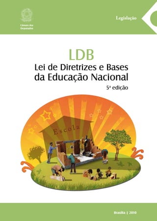 LDB
Lei de Diretrizes e Bases
da Educação Nacional
A série Legislação reúne normas jurídicas, textos ou conjunto
de textos legais sobre matérias específicas, com o objetivo de
facilitar o acesso da sociedade à legislação vigente no país, pois
o conhecimento das normas que regem a vida dos brasileiros
é importante passo para o fortalecimento da prática da cida-
dania. Assim, o Centro de Documentação e Informação, por
meio da Coordenação Edições Câmara, cumpre uma das suas
mais importantes atribuições: colaborar para que a Câmara dos
Deputados promova a consolidação da democracia.
Legislação
Brasília | 2010
Câmara dos
Deputados
9 7 8 8 5 7 3 6 5 6 7 0 1
ISBN 857365670-0ISBN 978-85-736-5670-1
5a
edição
 