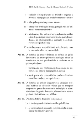 LDB – Lei de Diretrizes e Bases da Educação Nacional – 5a
edição
17
	 II –	elaborar e cumprir plano de trabalho, segundo a
proposta pedagógica do estabelecimento de ensino;
	 III –	zelar pela aprendizagem dos alunos;
	 IV –	estabelecer estratégias de recuperação para os alu-
nos de menor rendimento;
	 V –	ministrar os dias letivos e horas-aula estabelecidos,
além de participar integralmente dos períodos de-
dicados ao planejamento, à avaliação e ao desen-
volvimento proﬁssional;
	 VI –	colaborar com as atividades de articulação da esco-
la com as famílias e a comunidade.
	 Art. 14.	 Os sistemas de ensino deﬁnirão as normas da gestão
democrática do ensino público na educação básica, de
acordo com as suas peculiaridades e conforme os se-
guintes princípios:
	 I –	participação dos proﬁssionais da educação na ela-
boração do projeto pedagógico da escola;
	 II –	participação das comunidades escolar e local em
conselhos escolares ou equivalentes.
	 Art. 15.	 Os sistemas de ensino assegurarão às unidades esco-
lares públicas de educação básica que os integram
progressivos graus de autonomia pedagógica e admi-
nistrativa e de gestão ﬁnanceira, observadas as normas
gerais de direito ﬁnanceiro público.
	 Art. 16.	 O sistema federal de ensino compreende:
	 I –	as instituições de ensino mantidas pela União;
	 II –	as instituições de educação superior criadas e man-
tidas pela iniciativa privada;
 
