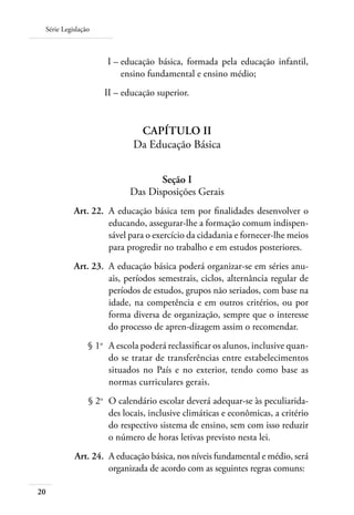 Série Legislação
20
	 I –	educação básica, formada pela educação infantil,
ensino fundamental e ensino médio;
	 II –	educação superior.
CAPÍTULO II
Da Educação Básica
Seção I
Das Disposições Gerais
	 Art. 22.	 A educação básica tem por ﬁnalidades desenvolver o
educando, assegurar-lhe a formação comum indispen-
sável para o exercício da cidadania e fornecer-lhe meios
para progredir no trabalho e em estudos posteriores.
	 Art. 23.	 A educação básica poderá organizar-se em séries anu-
ais, períodos semestrais, ciclos, alternância regular de
períodos de estudos, grupos não seriados, com base na
idade, na competência e em outros critérios, ou por
forma diversa de organização, sempre que o interesse
do processo de apren-dizagem assim o recomendar.
	 § 1o
	 A escola poderá reclassiﬁcar os alunos, inclusive quan-
do se tratar de transferências entre estabelecimentos
situados no País e no exterior, tendo como base as
normas curriculares gerais.
	 § 2o
	 O calendário escolar deverá adequar-se às peculiarida-
des locais, inclusive climáticas e econômicas, a critério
do respectivo sistema de ensino, sem com isso reduzir
o número de horas letivas previsto nesta lei.
	 Art. 24.	 A educação básica, nos níveis fundamental e médio, será
organizada de acordo com as seguintes regras comuns:
 