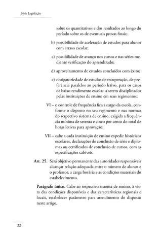 Série Legislação
22
sobre os quantitativos e dos resultados ao longo do
período sobre os de eventuais provas ﬁnais;
	 b)	possibilidade de aceleração de estudos para alunos
com atraso escolar;
	 c)	possibilidade de avanço nos cursos e nas séries me-
diante veriﬁcação do aprendizado;
	 d)	aproveitamento de estudos concluídos com êxito;
	 e)	obrigatoriedade de estudos de recuperação, de pre-
ferência paralelos ao período letivo, para os casos
de baixo rendimento escolar, a serem disciplinados
pelas instituições de ensino em seus regimentos;
	 VI –	o controle de frequência ﬁca a cargo da escola, con-
forme o disposto no seu regimento e nas normas
do respectivo sistema de ensino, exigida a frequên-
cia mínima de setenta e cinco por cento do total de
horas letivas para aprovação;
	 VII –	cabe a cada instituição de ensino expedir históricos
escolares, declarações de conclusão de série e diplo-
mas ou certiﬁcados de conclusão de cursos, com as
especiﬁcações cabíveis.
	 Art. 25.	 Será objetivo permanente das autoridades responsáveis
alcançar relação adequada entre o número de alunos e
o professor, a carga horária e as condições materiais do
estabelecimento.
Parágrafo único. Cabe ao respectivo sistema de ensino, à vis-
ta das condições disponíveis e das características regionais e
locais, estabelecer parâmetro para atendimento do disposto
neste artigo.
 