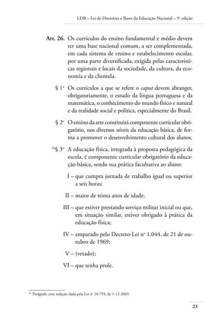LDB – Lei de Diretrizes e Bases da Educação Nacional – 5a
edição
23
	 Art. 26.	 Os currículos do ensino fundamental e médio devem
ter uma base nacional comum, a ser complementada,
em cada sistema de ensino e estabelecimento escolar,
por uma parte diversiﬁcada, exigida pelas característi-
cas regionais e locais da sociedade, da cultura, da eco-
nomia e da clientela.
	 § 1o
	 Os currículos a que se refere o caput devem abranger,
obrigatoriamente, o estudo da língua portuguesa e da
matemática, o conhecimento do mundo físico e natural
e da realidade social e política, especialmente do Brasil.
	 § 2o
	 O ensino da arte constituirá componente curricular obri-
gatório, nos diversos níveis da educação básica, de for-
ma a promover o desenvolvimento cultural dos alunos.
	 16
§ 3o
	 A educação física, integrada à proposta pedagógica da
escola, é componente curricular obrigatório da educa-
ção básica, sendo sua prática facultativa ao aluno:
	 I –	que cumpra jornada de trabalho igual ou superior
a seis horas;
	 II –	maior de trinta anos de idade;
	 III –	que estiver prestando serviço militar inicial ou que,
em situação similar, estiver obrigado à prática da
educação física;
	 IV –	amparado pelo Decreto-Lei no
1.044, de 21 de ou-
tubro de 1969;
	 V –	(vetado);
	 VI –	que tenha prole.
16	
Parágrafo com redação dada pela Lei no
10.793, de 1-12-2003.
 