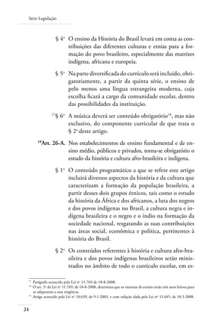 Série Legislação
24
	 § 4o
	 O ensino da História do Brasil levará em conta as con-
tribuições das diferentes culturas e etnias para a for-
mação do povo brasileiro, especialmente das matrizes
indígena, africana e europeia.
	 § 5o
	 Na parte diversiﬁcada do currículo será incluído, obri-
gatoriamente, a partir da quinta série, o ensino de
pelo menos uma língua estrangeira moderna, cuja
escolha ﬁcará a cargo da comunidade escolar, dentro
das possibilidades da instituição.
	 17
§ 6o	
A música deverá ser conteúdo obrigatório18
, mas não
exclusivo, do componente curricular de que trata o
§ 2o
deste artigo.
	 19
Art. 26-A.	 Nos estabelecimentos de ensino fundamental e de en-
sino médio, públicos e privados, torna-se obrigatório o
estudo da história e cultura afro-brasileira e indígena.
	 § 1o
	 O conteúdo programático a que se refere este artigo
incluirá diversos aspectos da história e da cultura que
caracterizam a formação da população brasileira, a
partir desses dois grupos étnicos, tais como o estudo
da história da África e dos africanos, a luta dos negros
e dos povos indígenas no Brasil, a cultura negra e in-
dígena brasileira e o negro e o índio na formação da
sociedade nacional, resgatando as suas contribuições
nas áreas social, econômica e política, pertinentes à
história do Brasil.
	 § 2o
	 Os conteúdos referentes à história e cultura afro-bra-
sileira e dos povos indígenas brasileiros serão minis-
trados no âmbito de todo o currículo escolar, em es-
17 	
Parágrafo acrescido pela Lei no
11.769 de 18-8-2008.
18	
O art. 3o
da Lei no
11.769, de 18-8-2008, determina que os sistemas de ensino terão três anos letivos para
se adaptarem a essa exigência.
19	
Artigo acrescido pela Lei no
10.639, de 9-1-2003, e com redação dada pela Lei nº 11.645, de 10-3-2008.
 