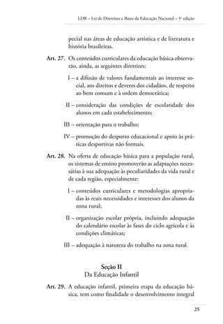 LDB – Lei de Diretrizes e Bases da Educação Nacional – 5a
edição
25
pecial nas áreas de educação artística e de literatura e
história brasileiras.
	 Art. 27.	 Os conteúdos curriculares da educação básica observa-
rão, ainda, as seguintes diretrizes:
	 I –	a difusão de valores fundamentais ao interesse so-
cial, aos direitos e deveres dos cidadãos, de respeito
ao bem comum e à ordem democrática;
	 II –	consideração das condições de escolaridade dos
alunos em cada estabelecimento;
	 III –	orientação para o trabalho;
	 IV –	promoção do desporto educacional e apoio às prá-
ticas desportivas não formais.
	 Art. 28.	 Na oferta de educação básica para a população rural,
os sistemas de ensino promoverão as adaptações neces-
sárias à sua adequação às peculiaridades da vida rural e
de cada região, especialmente:
	 I –	conteúdos curriculares e metodologias apropria-
das às reais necessidades e interesses dos alunos da
zona rural;
	 II –	organização escolar própria, incluindo adequação
do calendário escolar às fases do ciclo agrícola e às
condições climáticas;
	 III –	adequação à natureza do trabalho na zona rural.
Seção II
Da Educação Infantil
	 Art. 29.	 A educação infantil, primeira etapa da educação bá-
sica, tem como ﬁnalidade o desenvolvimento integral
 
