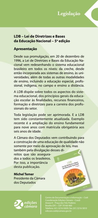 Legislação
Centro de Documentação e Informação – Cedi
Coordenação Edições Câmara – Coedi
Anexo II – Praça dos Três Poderes
Brasília (DF) – CEP 70160-900
Telefone: (61) 3216-5809; fax: (61) 3216-5810
edicoes.cedi@camara.gov.br
LDB – Lei de Diretrizes e Bases
da Educação Nacional – 5a
edição
Apresentação
Desde sua promulgação, em 20 de dezembro de
1996, a Lei de Diretrizes e Bases da Educação Na-
cional vem redesenhando o sistema educacional
brasileiro em todos os níveis: da creche, desde
então incorporada aos sistemas de ensino, às uni-
versidades, além de todas as outras modalidades
de ensino, incluindo a educação especial, profis-
sional, indígena, no campo e ensino a distância.
A LDB dispõe sobre todos os aspectos do siste-
ma educacional, dos princípios gerais da educa-
ção escolar às finalidades, recursos financeiros,
formação e diretrizes para a carreira dos profis-
sionais do setor.
Toda legislação pode ser aprimorada. E a LDB
tem sido constantemente atualizada. Exemplo
recente é a ampliação do ensino fundamental
para nove anos com matrícula obrigatória aos
seis anos de idade.
A Câmara dos Deputados vem contribuindo para
a construção de uma educação de qualidade não
somente por meio da aprovação de leis, mas
também pela divulgação desses di-
reitos que são assegura-
dos a todos os brasileiros.
Por isso, a importância
desta publicação.
MichelTemer
Presidente da Câmara
dos Deputados
 