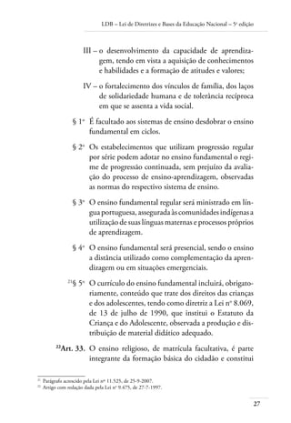LDB – Lei de Diretrizes e Bases da Educação Nacional – 5a
edição
27
	 III –	o desenvolvimento da capacidade de aprendiza-
gem, tendo em vista a aquisição de conhecimentos
e habilidades e a formação de atitudes e valores;
	 IV –	o fortalecimento dos vínculos de família, dos laços
de solidariedade humana e de tolerância recíproca
em que se assenta a vida social.
	 § 1o
	 É facultado aos sistemas de ensino desdobrar o ensino
fundamental em ciclos.
	 § 2o
	 Os estabelecimentos que utilizam progressão regular
por série podem adotar no ensino fundamental o regi-
me de progressão continuada, sem prejuízo da avalia-
ção do processo de ensino-aprendizagem, observadas
as normas do respectivo sistema de ensino.
	 § 3o
	 O ensino fundamental regular será ministrado em lín-
guaportuguesa,asseguradaàscomunidadesindígenasa
utilização de suas línguas maternas e processos próprios
de aprendizagem.
	 § 4o
	 O ensino fundamental será presencial, sendo o ensino
a distância utilizado como complementação da apren-
dizagem ou em situações emergenciais.
	 21
§ 5o
	 O currículo do ensino fundamental incluirá, obrigato-
riamente, conteúdo que trate dos direitos das crianças
e dos adolescentes, tendo como diretriz a Lei no
8.069,
de 13 de julho de 1990, que institui o Estatuto da
Criança e do Adolescente, observada a produção e dis-
tribuição de material didático adequado.
	 22
Art. 33.	 O ensino religioso, de matrícula facultativa, é parte
integrante da formação básica do cidadão e constitui
21	
Parágrafo acrescido pela Lei nº 11.525, de 25-9-2007.
22	
Artigo com redação dada pela Lei no
9.475, de 27-7-1997.
 