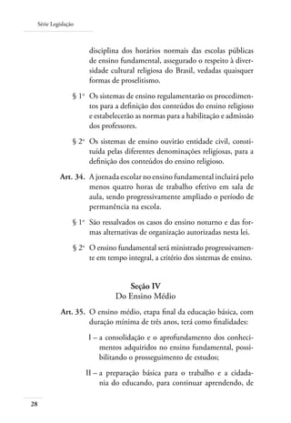 Série Legislação
28
disciplina dos horários normais das escolas públicas
de ensino fundamental, assegurado o respeito à diver-
sidade cultural religiosa do Brasil, vedadas quaisquer
formas de proselitismo.
	 § 1o
	 Os sistemas de ensino regulamentarão os procedimen-
tos para a deﬁnição dos conteúdos do ensino religioso
e estabelecerão as normas para a habilitação e admissão
dos professores.
	 § 2o
	 Os sistemas de ensino ouvirão entidade civil, consti-
tuída pelas diferentes denominações religiosas, para a
deﬁnição dos conteúdos do ensino religioso.
	 Art. 34.	 A jornada escolar no ensino fundamental incluirá pelo
menos quatro horas de trabalho efetivo em sala de
aula, sendo progressivamente ampliado o período de
permanência na escola.
	 § 1o
	 São ressalvados os casos do ensino noturno e das for-
mas alternativas de organização autorizadas nesta lei.
	 § 2o
	 O ensino fundamental será ministrado progressivamen-
te em tempo integral, a critério dos sistemas de ensino.
Seção IV
Do Ensino Médio
	 Art. 35.	 O ensino médio, etapa ﬁnal da educação básica, com
duração mínima de três anos, terá como ﬁnalidades:
	 I –	a consolidação e o aprofundamento dos conheci-
mentos adquiridos no ensino fundamental, possi-
bilitando o prosseguimento de estudos;
	 II –	a preparação básica para o trabalho e a cidada-
nia do educando, para continuar aprendendo, de
 